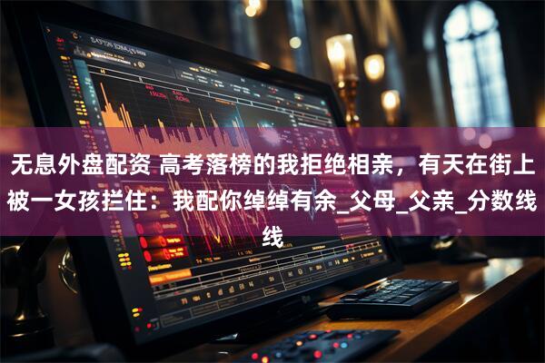 無息外盤配資 高考落榜的我拒絕相親，有天在街上被一女孩攔住：我配你綽綽有余_父母_父親_分?jǐn)?shù)線