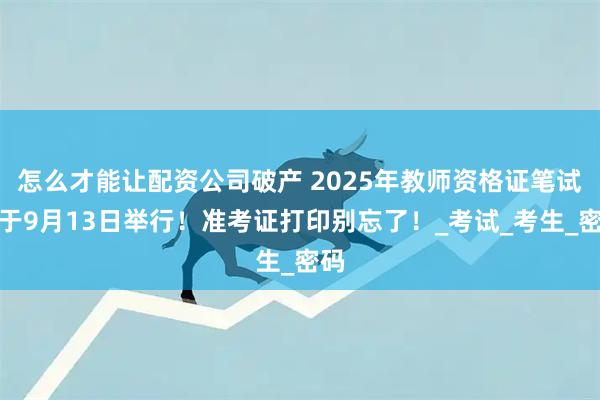 怎么才能讓配資公司破產 2025年教師資格證筆試將于9月13日舉行！準考證打印別忘了！_考試_考生_密碼