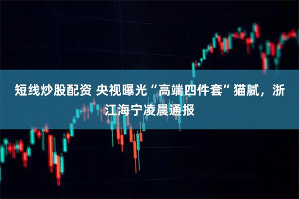 短線炒股配資 央視曝光“高端四件套”貓膩，浙江海寧凌晨通報(bào)