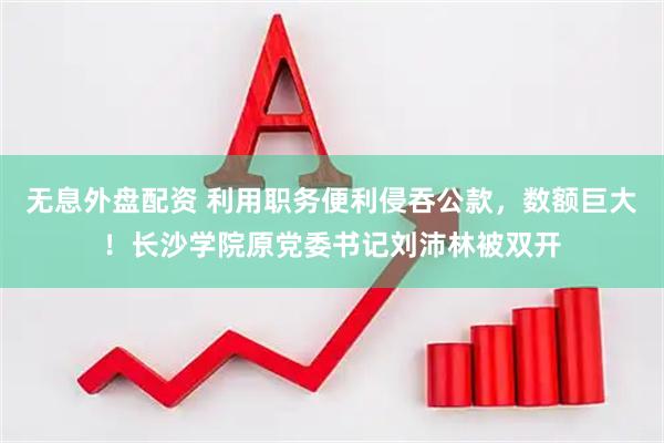 無息外盤配資 利用職務(wù)便利侵吞公款，數(shù)額巨大！長沙學(xué)院原黨委書記劉沛林被雙開