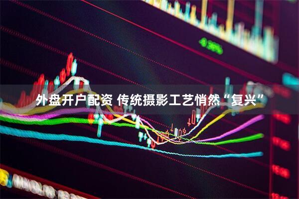 外盤開戶配資 傳統(tǒng)攝影工藝悄然“復興”