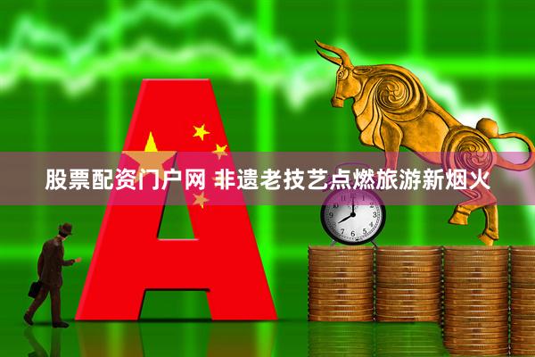 股票配資門戶網(wǎng) 非遺老技藝點(diǎn)燃旅游新煙火