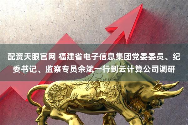 配資天眼官網 福建省電子信息集團黨委委員、紀委書記、監察專員余斌一行到云計算公司調研