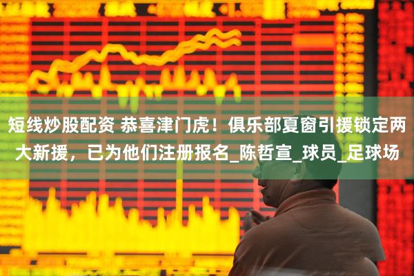 短線炒股配資 恭喜津門虎！俱樂部夏窗引援鎖定兩大新援，已為他們注冊報名_陳哲宣_球員_足球場