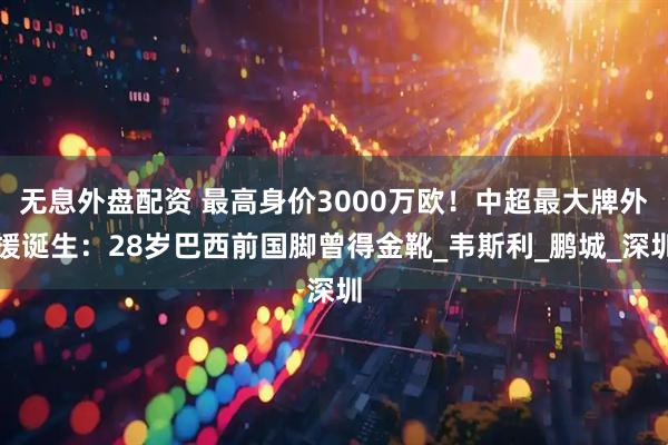 無息外盤配資 最高身價3000萬歐！中超最大牌外援誕生：28歲巴西前國腳曾得金靴_韋斯利_鵬城_深圳