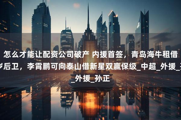 怎么才能讓配資公司破產 內援首簽，青島海牛租借31歲后衛，李霄鵬可向泰山借新星雙贏保級_中超_外援_孫正