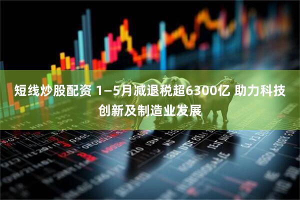短線炒股配資 1—5月減退稅超6300億 助力科技創新及制造業發展