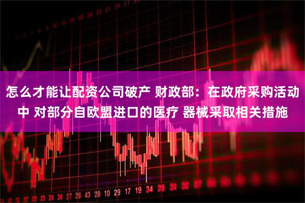 怎么才能讓配資公司破產 財政部：在政府采購活動中 對部分自歐盟進口的醫療 器械采取相關措施