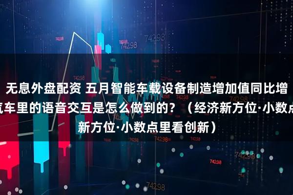 無(wú)息外盤配資 五月智能車載設(shè)備制造增加值同比增長(zhǎng)近三成 汽車?yán)锏恼Z(yǔ)音交互是怎么做到的？（經(jīng)濟(jì)新方位·小數(shù)點(diǎn)里看創(chuàng)新）