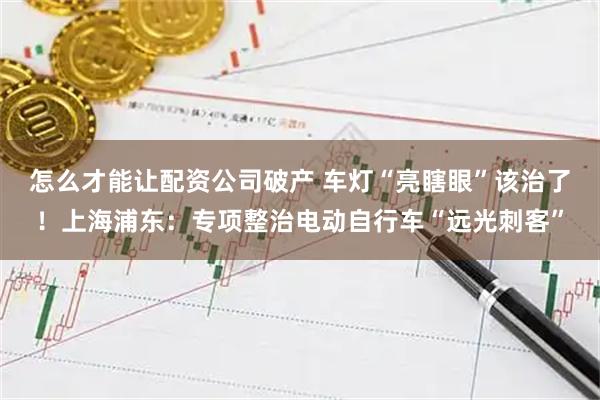 怎么才能讓配資公司破產 車燈“亮瞎眼”該治了！上海浦東：專項整治電動自行車“遠光刺客”