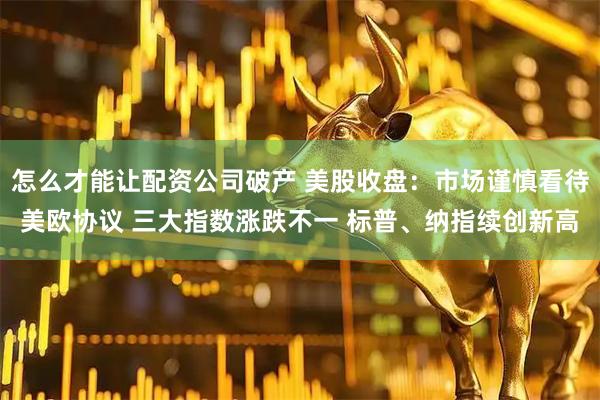 怎么才能讓配資公司破產 美股收盤：市場謹慎看待美歐協議 三大指數漲跌不一 標普、納指續創新高