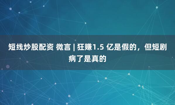 短線炒股配資 微言 | 狂賺1.5 億是假的，但短劇病了是真的