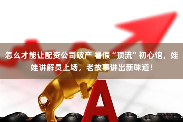 怎么才能讓配資公司破產 暑假“頂流”初心館，娃娃講解員上場，老故事講出新味道！