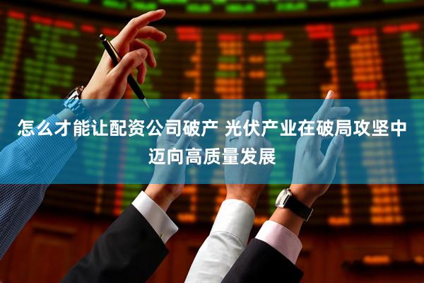 怎么才能讓配資公司破產 光伏產業在破局攻堅中邁向高質量發展