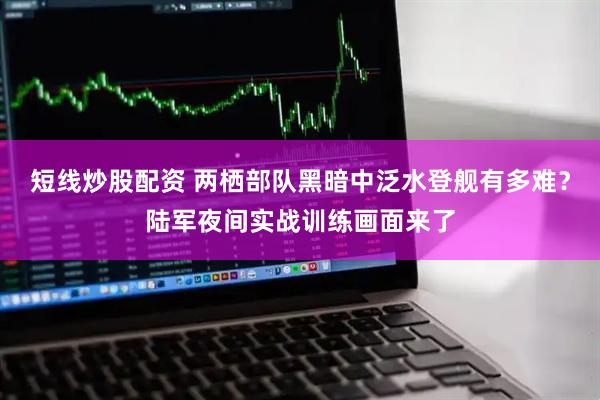短線炒股配資 兩棲部隊黑暗中泛水登艦有多難？陸軍夜間實戰訓練畫面來了