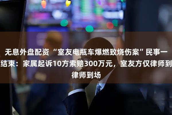 無息外盤配資 “室友電瓶車爆燃致燒傷案”民事一審結束：家屬起訴10方索賠300萬元，室友方僅律師到場