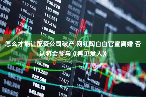 怎么才能讓配資公司破產(chǎn) 網(wǎng)紅陶白白官宣離婚 否認(rèn)將會(huì)參與《再見(jiàn)愛(ài)人》