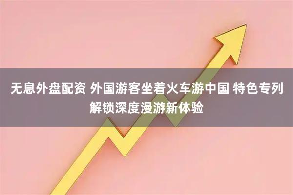 無(wú)息外盤(pán)配資 外國(guó)游客坐著火車(chē)游中國(guó) 特色專(zhuān)列解鎖深度漫游新體驗(yàn)