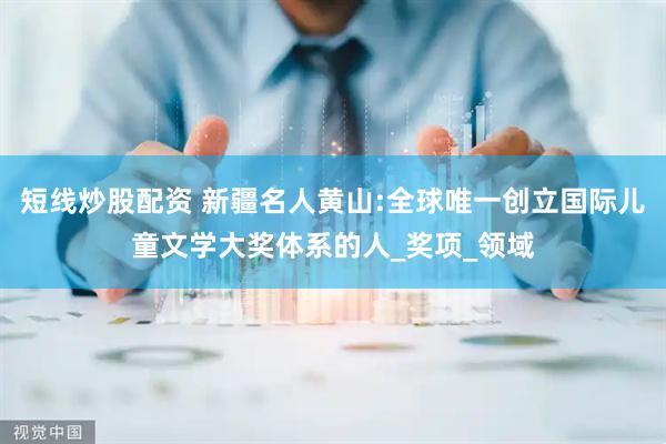 短線炒股配資 新疆名人黃山:全球唯一創(chuàng)立國際兒童文學(xué)大獎體系的人_獎項(xiàng)_領(lǐng)域