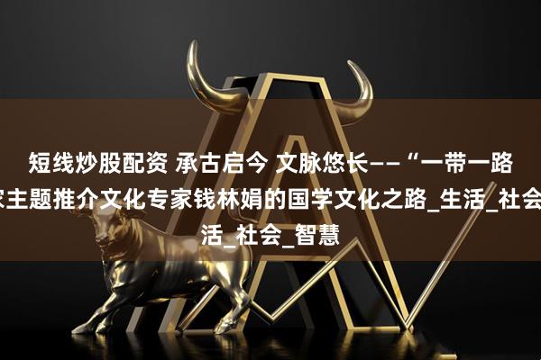 短線炒股配資 承古啟今 文脈悠長——“一帶一路”國家主題推介文化專家錢林娟的國學(xué)文化之路_生活_社會_智慧