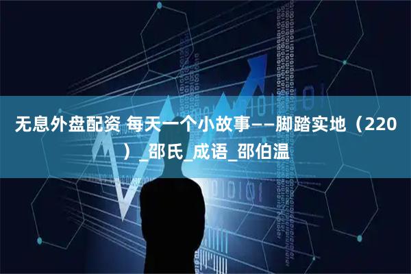 無息外盤配資 每天一個(gè)小故事——腳踏實(shí)地（220）_邵氏_成語_邵伯溫