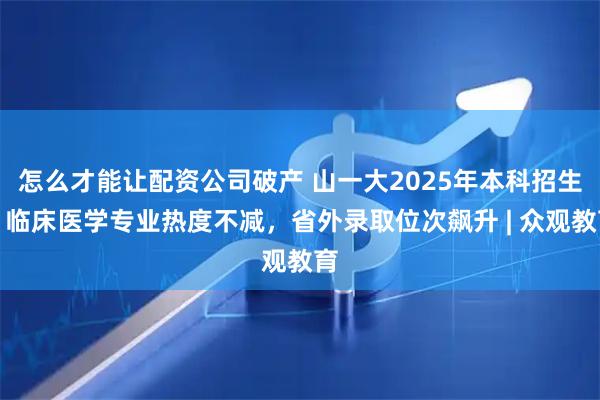 怎么才能讓配資公司破產(chǎn) 山一大2025年本科招生：臨床醫(yī)學(xué)專業(yè)熱度不減，省外錄取位次飆升 | 眾觀教育