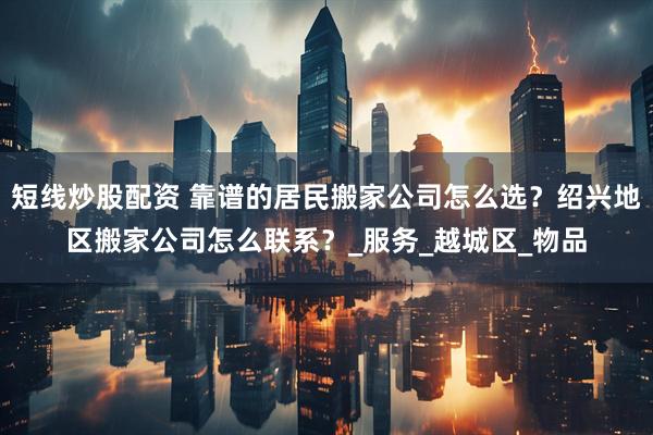 短線炒股配資 靠譜的居民搬家公司怎么選？紹興地區(qū)搬家公司怎么聯(lián)系？_服務(wù)_越城區(qū)_物品