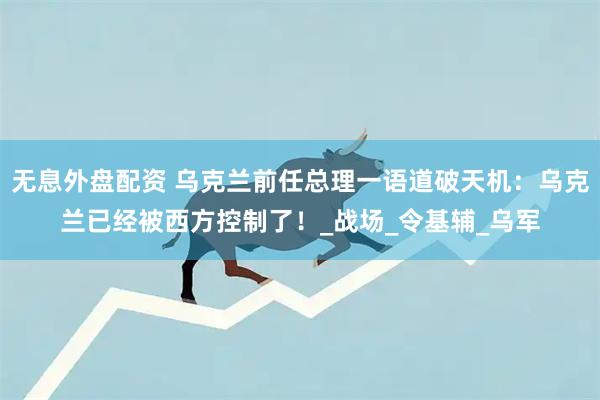 無息外盤配資 烏克蘭前任總理一語道破天機(jī)：烏克蘭已經(jīng)被西方控制了！_戰(zhàn)場_令基輔_烏軍
